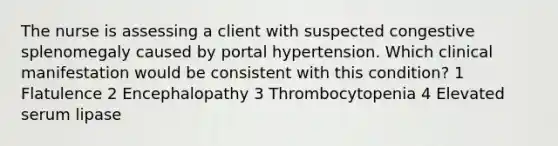 The nurse is assessing a client with suspected congestive splenomegaly caused by portal hypertension. Which clinical manifestation would be consistent with this condition? 1 Flatulence 2 Encephalopathy 3 Thrombocytopenia 4 Elevated serum lipase