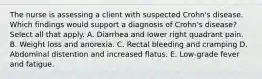 The nurse is assessing a client with suspected Crohn's disease. Which findings would support a diagnosis of Crohn's disease? Select all that apply. A. Diarrhea and lower right quadrant pain. B. Weight loss and anorexia. C. Rectal bleeding and cramping D. Abdominal distention and increased flatus. E. Low-grade fever and fatigue.