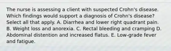 The nurse is assessing a client with suspected Crohn's disease. Which findings would support a diagnosis of Crohn's disease? Select all that apply. A. Diarrhea and lower right quadrant pain. B. Weight loss and anorexia. C. Rectal bleeding and cramping D. Abdominal distention and increased flatus. E. Low-grade fever and fatigue.