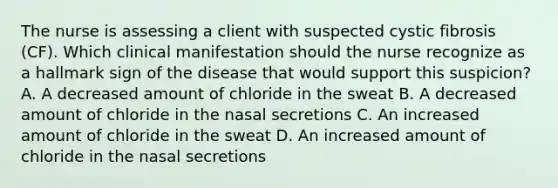 The nurse is assessing a client with suspected cystic fibrosis​ (CF). Which clinical manifestation should the nurse recognize as a hallmark sign of the disease that would support this​ suspicion? A. A decreased amount of chloride in the sweat B. A decreased amount of chloride in the nasal secretions C. An increased amount of chloride in the sweat D. An increased amount of chloride in the nasal secretions