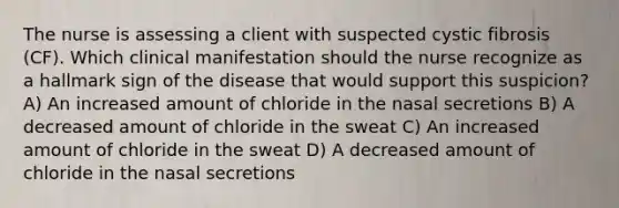 The nurse is assessing a client with suspected cystic fibrosis​ (CF). Which clinical manifestation should the nurse recognize as a hallmark sign of the disease that would support this​ suspicion? A) An increased amount of chloride in the nasal secretions B) A decreased amount of chloride in the sweat C) An increased amount of chloride in the sweat D) A decreased amount of chloride in the nasal secretions