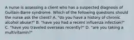 A nurse is assessing a client who has a suspected diagnosis of Guillain-Barre syndrome. Which of the following questions should the nurse ask the client? A. "do you have a history of chronic alcohol abuse?" B. "have you had a recent influenza infection?" C. "have you traveled overseas recently?" D. "are you taking a multivitamin?"