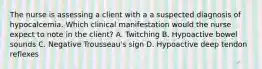 The nurse is assessing a client with a a suspected diagnosis of hypocalcemia. Which clinical manifestation would the nurse expect to note in the client? A. Twitching B. Hypoactive bowel sounds C. Negative Trousseau's sign D. Hypoactive deep tendon reflexes