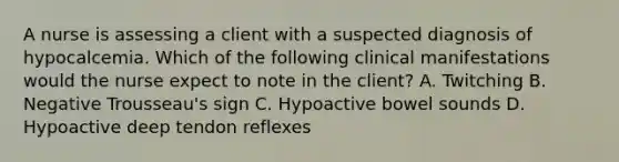 A nurse is assessing a client with a suspected diagnosis of hypocalcemia. Which of the following clinical manifestations would the nurse expect to note in the client? A. Twitching B. Negative Trousseau's sign C. Hypoactive bowel sounds D. Hypoactive deep tendon reflexes