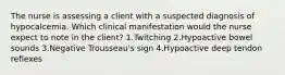 The nurse is assessing a client with a suspected diagnosis of hypocalcemia. Which clinical manifestation would the nurse expect to note in the client? 1.Twitching 2.Hypoactive bowel sounds 3.Negative Trousseau's sign 4.Hypoactive deep tendon reflexes