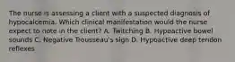 The nurse is assessing a client with a suspected diagnosis of hypocalcemia. Which clinical manifestation would the nurse expect to note in the client? A. Twitching B. Hypoactive bowel sounds C. Negative Trousseau's sign D. Hypoactive deep tendon reflexes