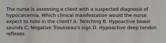 The nurse is assessing a client with a suspected diagnosis of hypocalcemia. Which clinical manifestation would the nurse expect to note in the client? A. Twitching B. Hypoactive bowel sounds C. Negative Trousseau's sign D. Hypoactive deep tendon reflexes