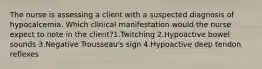 The nurse is assessing a client with a suspected diagnosis of hypocalcemia. Which clinical manifestation would the nurse expect to note in the client?1.Twitching 2.Hypoactive bowel sounds 3.Negative Trousseau's sign 4.Hypoactive deep tendon reflexes