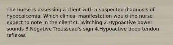 The nurse is assessing a client with a suspected diagnosis of hypocalcemia. Which clinical manifestation would the nurse expect to note in the client?1.Twitching 2.Hypoactive bowel sounds 3.Negative Trousseau's sign 4.Hypoactive deep tendon reflexes