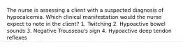 The nurse is assessing a client with a suspected diagnosis of hypocalcemia. Which clinical manifestation would the nurse expect to note in the client? 1. Twitching 2. Hypoactive bowel sounds 3. Negative Trousseau's sign 4. Hypoactive deep tendon reflexes