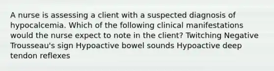 A nurse is assessing a client with a suspected diagnosis of hypocalcemia. Which of the following clinical manifestations would the nurse expect to note in the client? Twitching Negative Trousseau's sign Hypoactive bowel sounds Hypoactive deep tendon reflexes