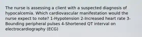 The nurse is assessing a client with a suspected diagnosis of hypocalcemia. Which cardiovascular manifestation would the nurse expect to note? 1-Hypotension 2-Increased heart rate 3-Bounding peripheral pulses 4-Shortened QT interval on electrocardiography (ECG)