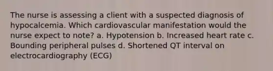 The nurse is assessing a client with a suspected diagnosis of hypocalcemia. Which cardiovascular manifestation would the nurse expect to note? a. Hypotension b. Increased heart rate c. Bounding peripheral pulses d. Shortened QT interval on electrocardiography (ECG)