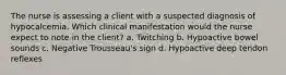 The nurse is assessing a client with a suspected diagnosis of hypocalcemia. Which clinical manifestation would the nurse expect to note in the client? a. Twitching b. Hypoactive bowel sounds c. Negative Trousseau's sign d. Hypoactive deep tendon reflexes