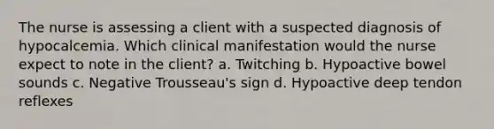 The nurse is assessing a client with a suspected diagnosis of hypocalcemia. Which clinical manifestation would the nurse expect to note in the client? a. Twitching b. Hypoactive bowel sounds c. Negative Trousseau's sign d. Hypoactive deep tendon reflexes