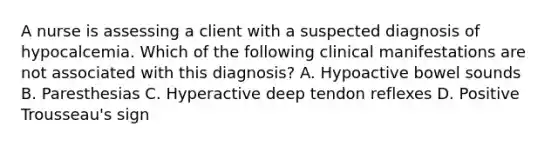 A nurse is assessing a client with a suspected diagnosis of hypocalcemia. Which of the following clinical manifestations are not associated with this diagnosis? A. Hypoactive bowel sounds B. Paresthesias C. Hyperactive deep tendon reflexes D. Positive Trousseau's sign