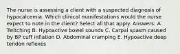 The nurse is assessing a client with a suspected diagnosis of hypocalcemia. Which clinical manifestations would the nurse expect to note in the client? Select all that apply. Answers: A. Twitching B. Hypoactive bowel sounds C. Carpal spasm caused by BP cuff inflation D. Abdominal cramping E. Hypoactive deep tendon reflexes