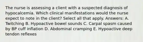 The nurse is assessing a client with a suspected diagnosis of hypocalcemia. Which clinical manifestations would the nurse expect to note in the client? Select all that apply. Answers: A. Twitching B. Hypoactive bowel sounds C. Carpal spasm caused by BP cuff inflation D. Abdominal cramping E. Hypoactive deep tendon reflexes