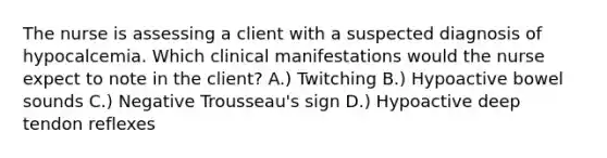 The nurse is assessing a client with a suspected diagnosis of hypocalcemia. Which clinical manifestations would the nurse expect to note in the client? A.) Twitching B.) Hypoactive bowel sounds C.) Negative Trousseau's sign D.) Hypoactive deep tendon reflexes