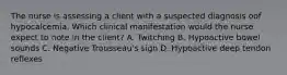 The nurse is assessing a client with a suspected diagnosis oof hypocalcemia. Which clinical manifestation would the nurse expect to note in the client? A. Twitching B. Hypoactive bowel sounds C. Negative Trousseau's sign D. Hypoactive deep tendon reflexes