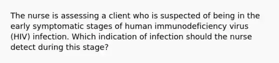 The nurse is assessing a client who is suspected of being in the early symptomatic stages of human immunodeficiency virus (HIV) infection. Which indication of infection should the nurse detect during this stage?