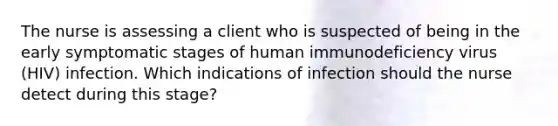 The nurse is assessing a client who is suspected of being in the early symptomatic stages of human immunodeficiency virus (HIV) infection. Which indications of infection should the nurse detect during this stage?