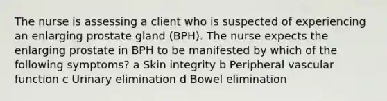 The nurse is assessing a client who is suspected of experiencing an enlarging prostate gland (BPH). The nurse expects the enlarging prostate in BPH to be manifested by which of the following symptoms? a Skin integrity b Peripheral vascular function c Urinary elimination d Bowel elimination