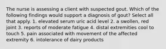 The nurse is assessing a client with suspected gout. Which of the following findings would support a diagnosis of gout? Select all that apply. 1. elevated serum uric acid level 2. a swollen, red joint 3. reports of moderate fatigue 4. distal extremities cool to touch 5. pain associated with movement of the affected extremity 6. intolerance of dairy products