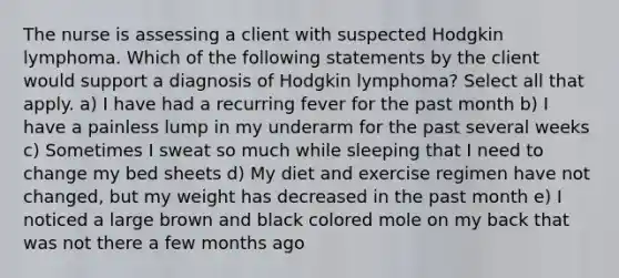 ​​​​​​​The nurse is assessing a client with suspected Hodgkin lymphoma. Which of the following statements by the client would support a diagnosis of Hodgkin lymphoma? Select all that apply. a) I have had a recurring fever for the past month b) I have a painless lump in my underarm for the past several weeks c) Sometimes I sweat so much while sleeping that I need to change my bed sheets d) My diet and exercise regimen have not changed, but my weight has decreased in the past month e) I noticed a large brown and black colored mole on my back that was not there a few months ago