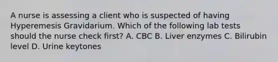 A nurse is assessing a client who is suspected of having Hyperemesis Gravidarium. Which of the following lab tests should the nurse check first? A. CBC B. Liver enzymes C. Bilirubin level D. Urine keytones