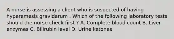 A nurse is assessing a client who is suspected of having hyperemesis gravidarum . Which of the following laboratory tests should the nurse check first ? A. Complete blood count B. Liver enzymes C. Bilirubin level D. Urine ketones