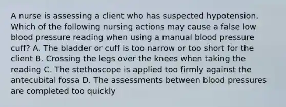 A nurse is assessing a client who has suspected hypotension. Which of the following nursing actions may cause a false low blood pressure reading when using a manual blood pressure cuff? A. The bladder or cuff is too narrow or too short for the client B. Crossing the legs over the knees when taking the reading C. The stethoscope is applied too firmly against the antecubital fossa D. The assessments between blood pressures are completed too quickly