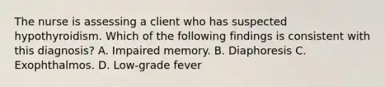 The nurse is assessing a client who has suspected hypothyroidism. Which of the following findings is consistent with this diagnosis? A. Impaired memory. B. Diaphoresis C. Exophthalmos. D. Low-grade fever