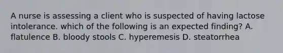 A nurse is assessing a client who is suspected of having lactose intolerance. which of the following is an expected finding? A. flatulence B. bloody stools C. hyperemesis D. steatorrhea