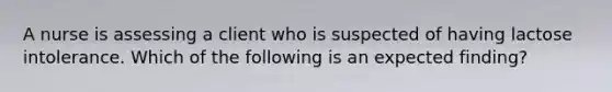 A nurse is assessing a client who is suspected of having lactose intolerance. Which of the following is an expected finding?