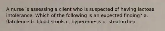 A nurse is assessing a client who is suspected of having lactose intolerance. Which of the following is an expected finding? a. flatulence b. blood stools c. hyperemesis d. steatorrhea