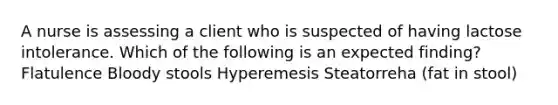 A nurse is assessing a client who is suspected of having lactose intolerance. Which of the following is an expected finding? Flatulence Bloody stools Hyperemesis Steatorreha (fat in stool)