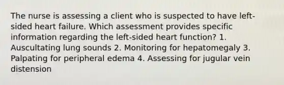 The nurse is assessing a client who is suspected to have left-sided heart failure. Which assessment provides specific information regarding the left-sided heart function? 1. Auscultating lung sounds 2. Monitoring for hepatomegaly 3. Palpating for peripheral edema 4. Assessing for jugular vein distension