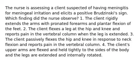 The nurse is assessing a client suspected of having meningitis for meningeal irritation and elicits a positive Brudzinski's sign. Which finding did the nurse observe? 1. The client rigidly extends the arms with pronated forearms and plantar flexion of the feet. 2. The client flexes a leg at the hip and knee and reports pain in the vertebral column when the leg is extended. 3. The client passively flexes the hip and knee in response to neck flexion and reports pain in the vertebral column. 4. The client's upper arms are flexed and held tightly to the sides of the body and the legs are extended and internally rotated.