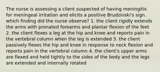 The nurse is assessing a client suspected of having meningitis for meningeal irritation and elicits a positive Brudzinski's sign. which finding did the nurse observe? 1. the client rigidly extends the arms with pronated forearms and plantar flexion of the feet 2. the client flexes a leg at the hip and knee and reports pain in the vertebral column when the leg is extended 3. the client passively flexes the hip and knee in response to neck flexion and reports pain in the vertebral column 4. the client's upper arms are flexed and held tightly to the sides of the body and the legs are extended and internally rotated