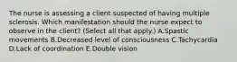 The nurse is assessing a client suspected of having multiple sclerosis. Which manifestation should the nurse expect to observe in the​ client? (Select all that​ apply.) A.Spastic movements B.Decreased level of consciousness C.Tachycardia D.Lack of coordination E.Double vision