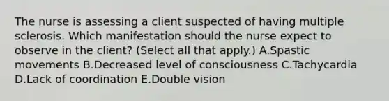 The nurse is assessing a client suspected of having multiple sclerosis. Which manifestation should the nurse expect to observe in the​ client? (Select all that​ apply.) A.Spastic movements B.Decreased level of consciousness C.Tachycardia D.Lack of coordination E.Double vision