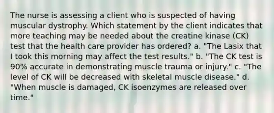 The nurse is assessing a client who is suspected of having muscular dystrophy. Which statement by the client indicates that more teaching may be needed about the creatine kinase (CK) test that the health care provider has ordered? a. "The Lasix that I took this morning may affect the test results." b. "The CK test is 90% accurate in demonstrating muscle trauma or injury." c. "The level of CK will be decreased with skeletal muscle disease." d. "When muscle is damaged, CK isoenzymes are released over time."