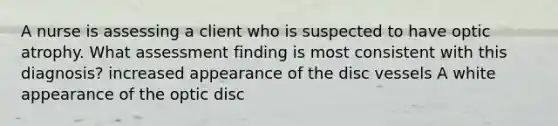 A nurse is assessing a client who is suspected to have optic atrophy. What assessment finding is most consistent with this diagnosis? increased appearance of the disc vessels A white appearance of the optic disc