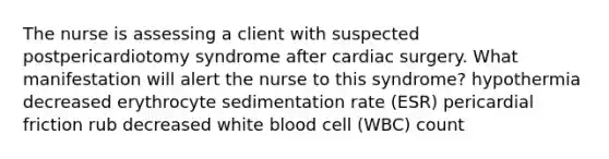 The nurse is assessing a client with suspected postpericardiotomy syndrome after cardiac surgery. What manifestation will alert the nurse to this syndrome? hypothermia decreased erythrocyte sedimentation rate (ESR) pericardial friction rub decreased white blood cell (WBC) count