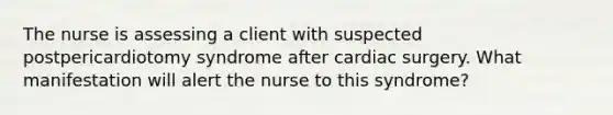 The nurse is assessing a client with suspected postpericardiotomy syndrome after cardiac surgery. What manifestation will alert the nurse to this syndrome?