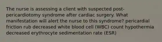 The nurse is assessing a client with suspected post-pericardiotomy syndrome after cardiac surgery. What manifestation will alert the nurse to this syndrome? pericardial friction rub decreased white blood cell (WBC) count hypothermia decreased erythrocyte sedimentation rate (ESR)