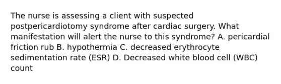 The nurse is assessing a client with suspected postpericardiotomy syndrome after cardiac surgery. What manifestation will alert the nurse to this syndrome? A. pericardial friction rub B. hypothermia C. decreased erythrocyte sedimentation rate (ESR) D. Decreased white blood cell (WBC) count