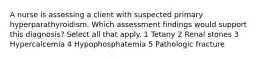 A nurse is assessing a client with suspected primary hyperparathyroidism. Which assessment findings would support this diagnosis? Select all that apply. 1 Tetany 2 Renal stones 3 Hypercalcemia 4 Hypophosphatemia 5 Pathologic fracture