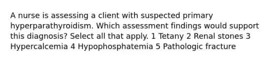 A nurse is assessing a client with suspected primary hyperparathyroidism. Which assessment findings would support this diagnosis? Select all that apply. 1 Tetany 2 Renal stones 3 Hypercalcemia 4 Hypophosphatemia 5 Pathologic fracture